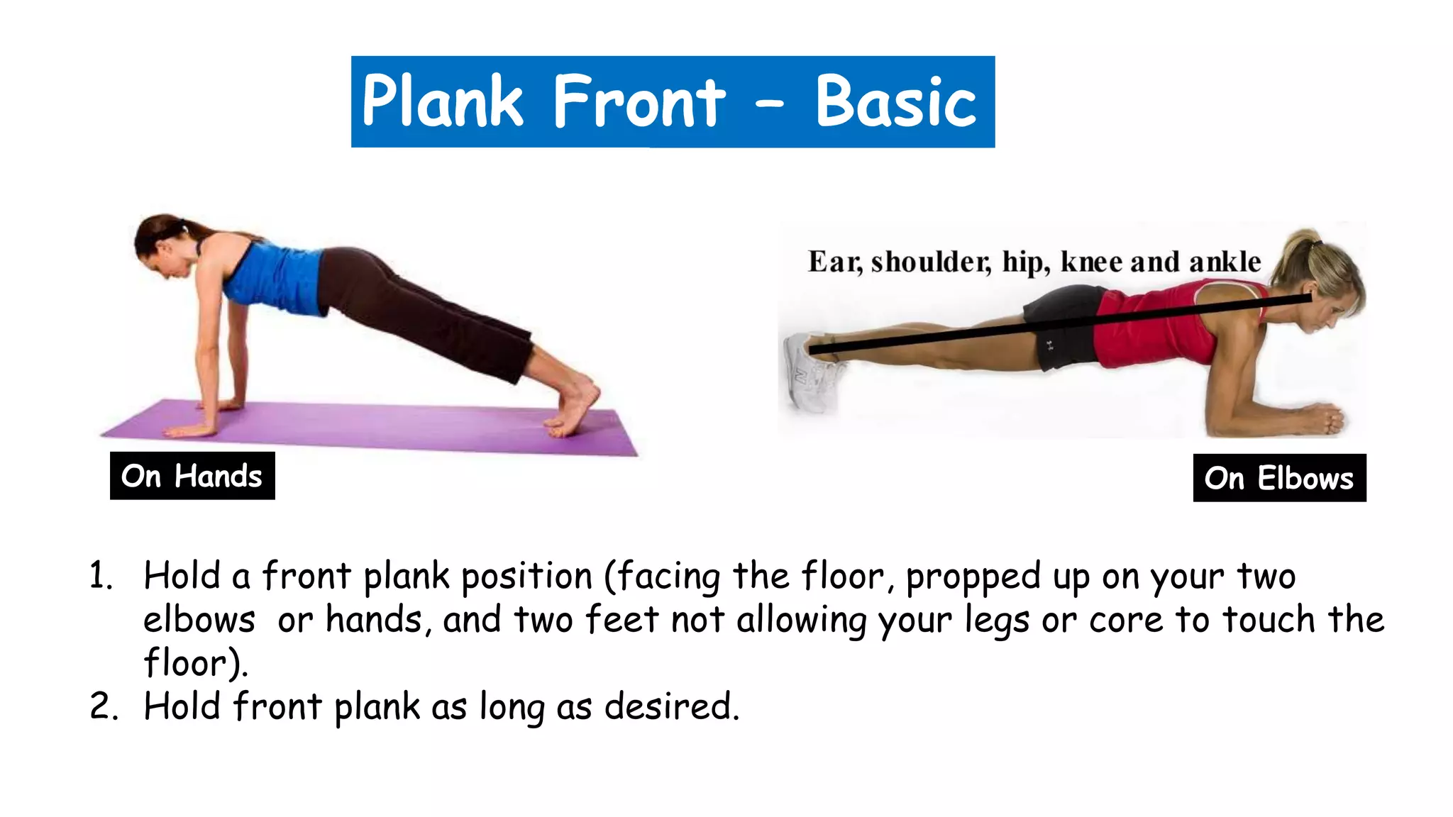 Plank Front – Basic
1. Hold a front plank position (facing the floor, propped up on your two
elbows or hands, and two feet not allowing your legs or core to touch the
floor).
2. Hold front plank as long as desired.
On Hands On Elbows
 