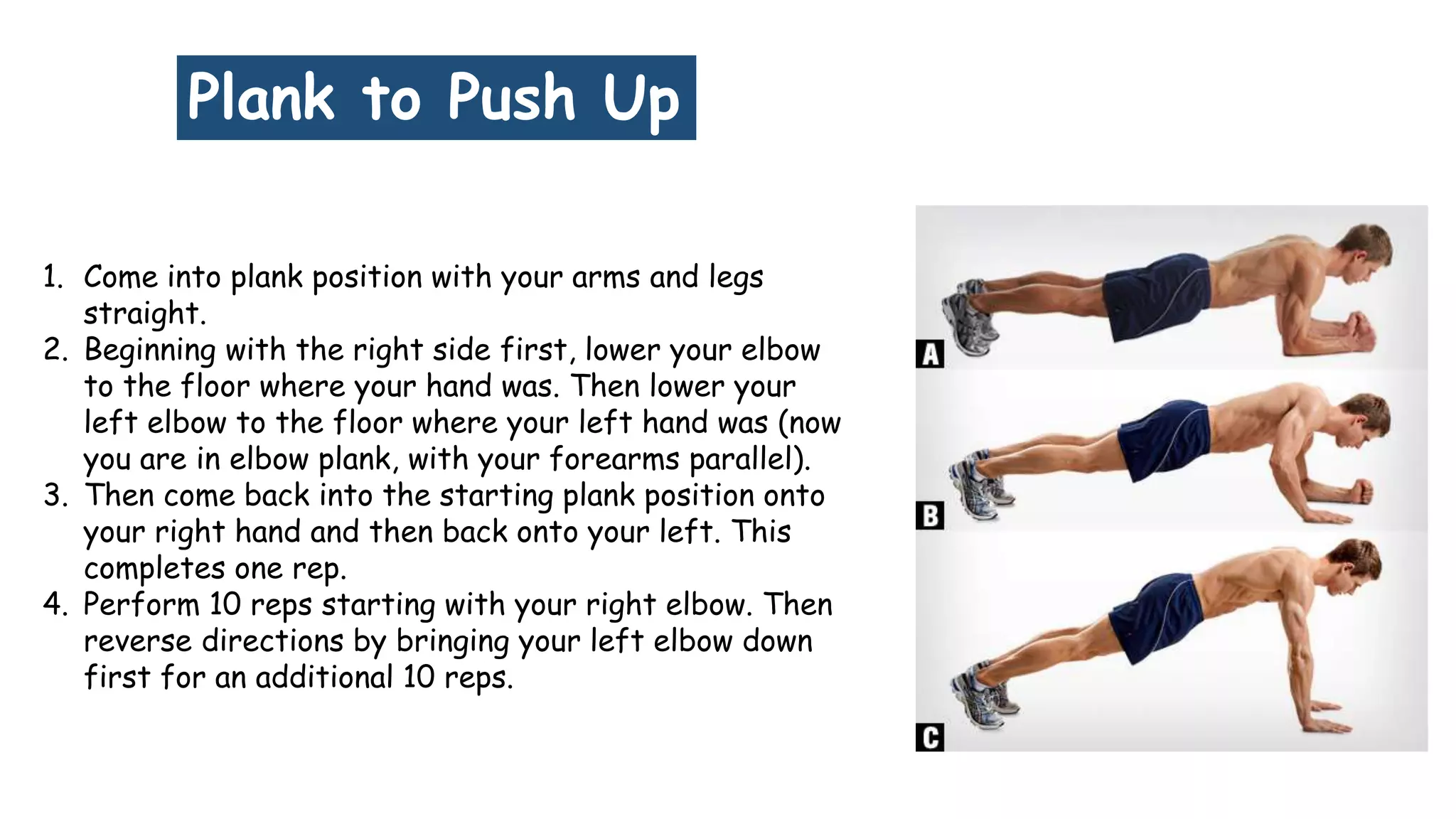 Plank to Push Up
1. Come into plank position with your arms and legs
straight.
2. Beginning with the right side first, lower your elbow
to the floor where your hand was. Then lower your
left elbow to the floor where your left hand was (now
you are in elbow plank, with your forearms parallel).
3. Then come back into the starting plank position onto
your right hand and then back onto your left. This
completes one rep.
4. Perform 10 reps starting with your right elbow. Then
reverse directions by bringing your left elbow down
first for an additional 10 reps.
 