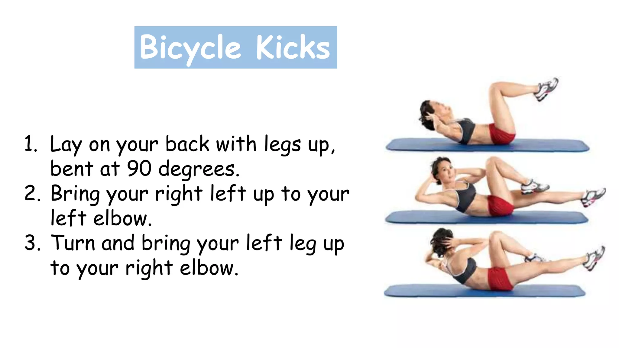 Bicycle Kicks
1. Lay on your back with legs up,
bent at 90 degrees.
2. Bring your right left up to your
left elbow.
3. Turn and bring your left leg up
to your right elbow.
 