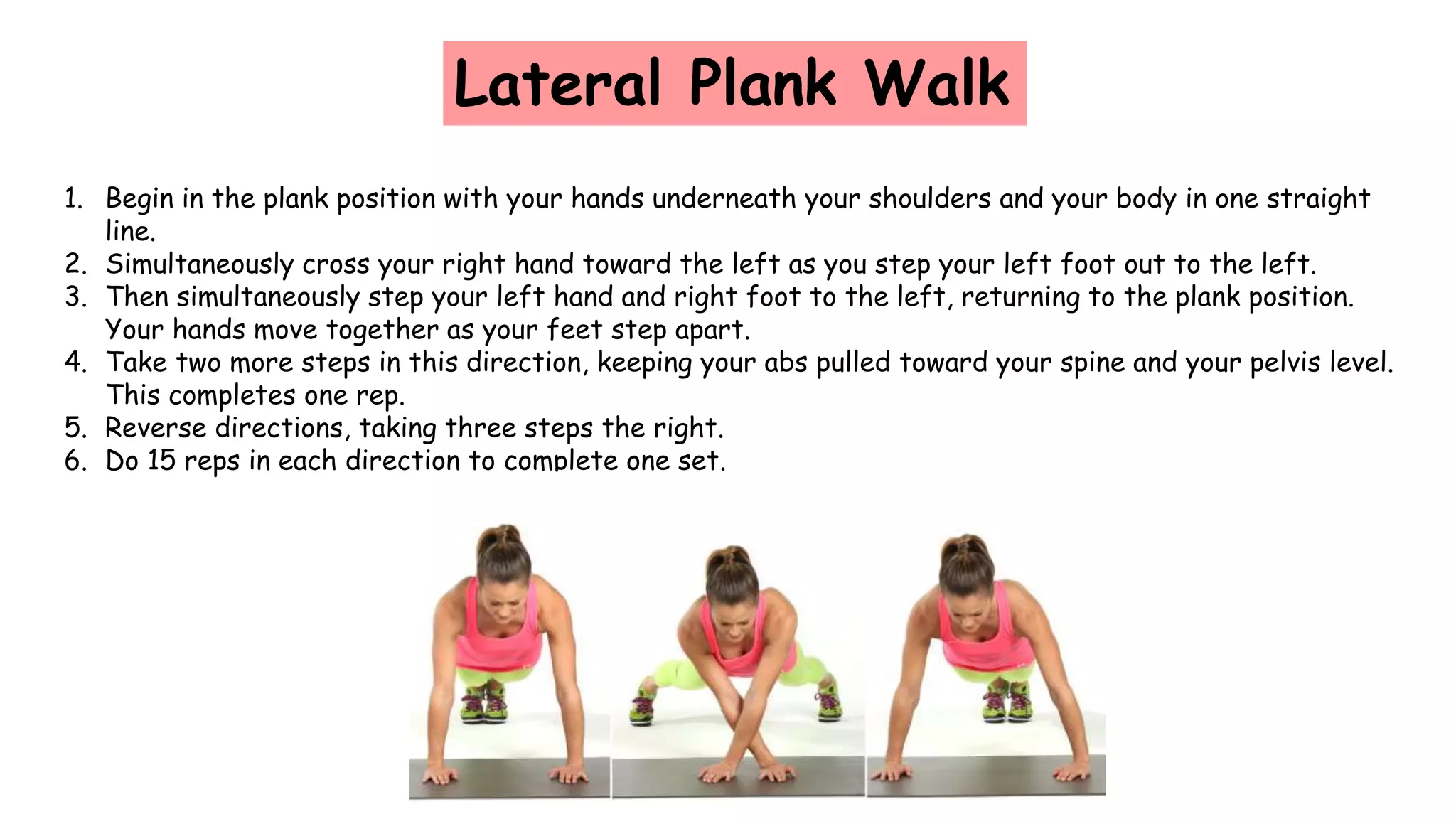 Lateral Plank Walk
1. Begin in the plank position with your hands underneath your shoulders and your body in one straight
line.
2. Simultaneously cross your right hand toward the left as you step your left foot out to the left.
3. Then simultaneously step your left hand and right foot to the left, returning to the plank position.
Your hands move together as your feet step apart.
4. Take two more steps in this direction, keeping your abs pulled toward your spine and your pelvis level.
This completes one rep.
5. Reverse directions, taking three steps the right.
6. Do 15 reps in each direction to complete one set.
 