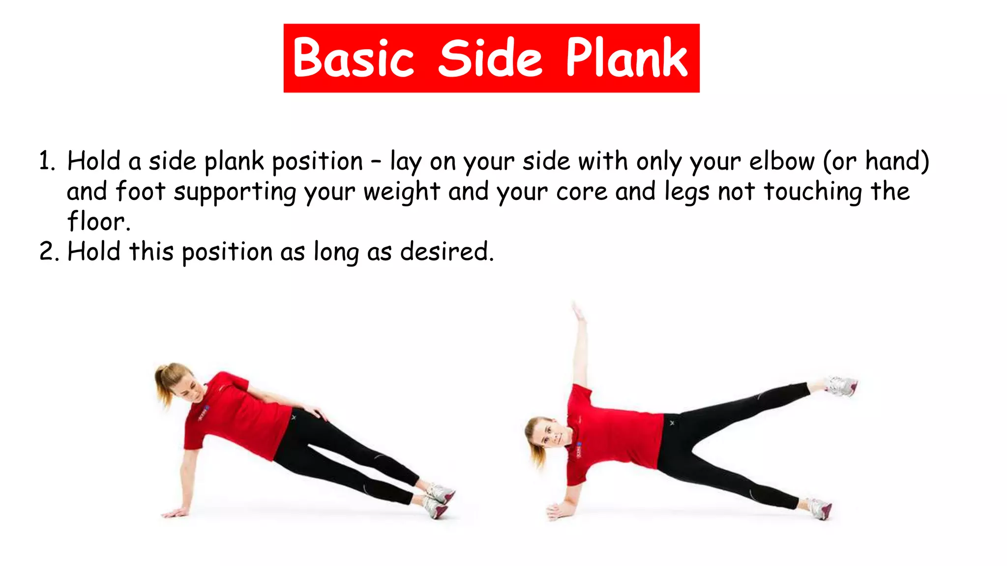 Basic Side Plank
1. Hold a side plank position – lay on your side with only your elbow (or hand)
and foot supporting your weight and your core and legs not touching the
floor.
2. Hold this position as long as desired.
 