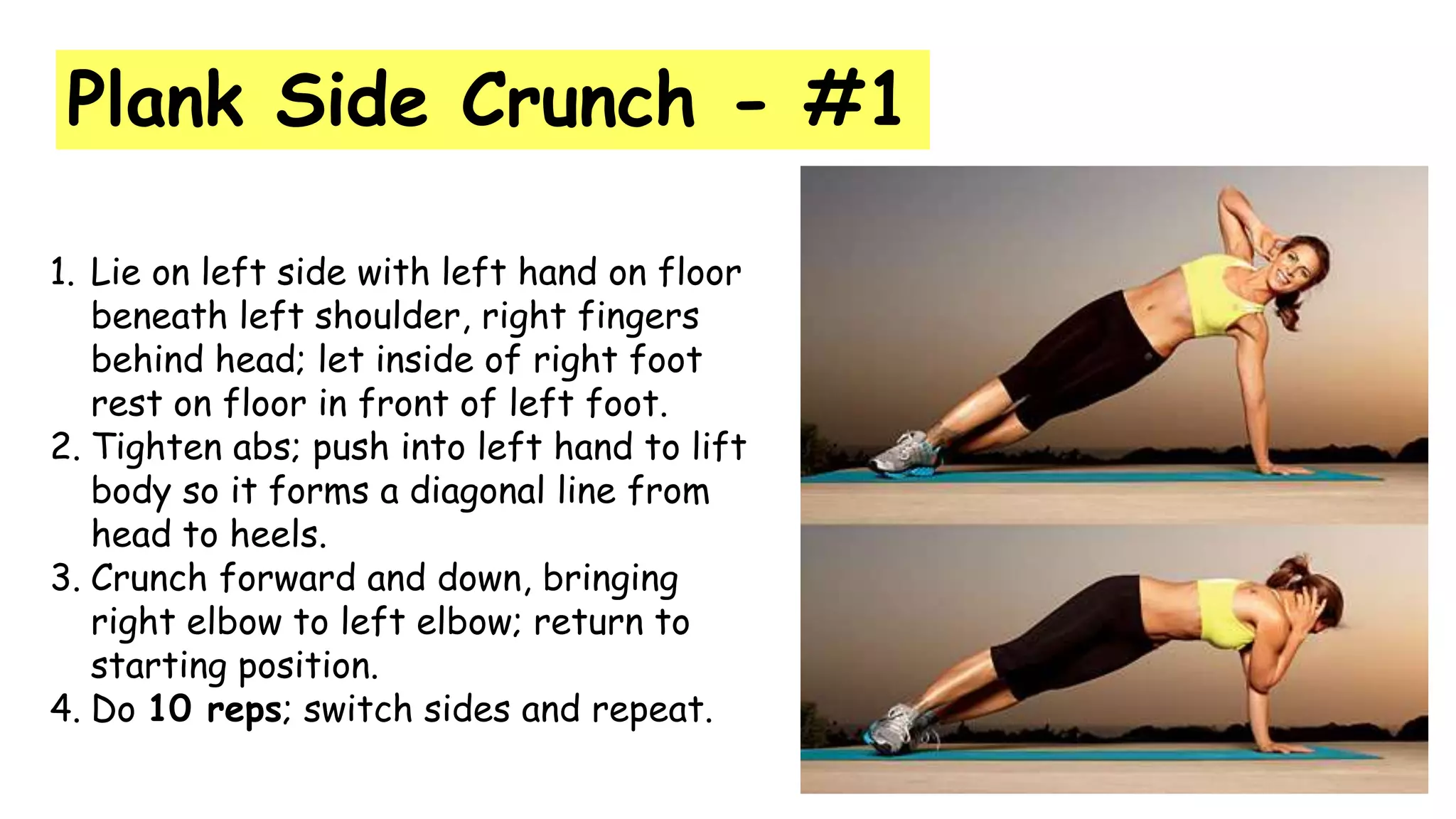 Plank Side Crunch - #1
1. Lie on left side with left hand on floor
beneath left shoulder, right fingers
behind head; let inside of right foot
rest on floor in front of left foot.
2. Tighten abs; push into left hand to lift
body so it forms a diagonal line from
head to heels.
3. Crunch forward and down, bringing
right elbow to left elbow; return to
starting position.
4. Do 10 reps; switch sides and repeat.
 