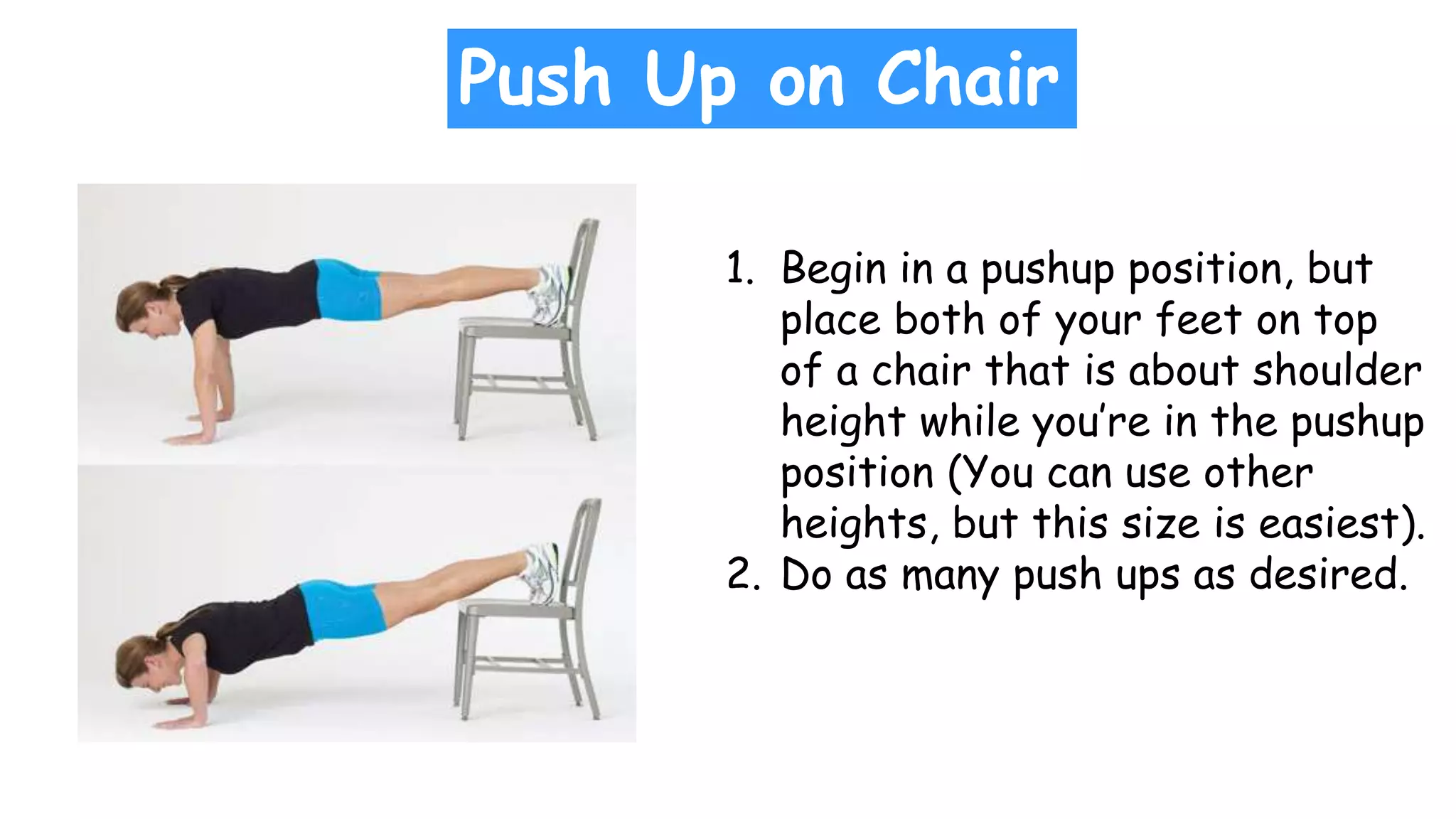 Push Up on Chair
1. Begin in a pushup position, but
place both of your feet on top
of a chair that is about shoulder
height while you’re in the pushup
position (You can use other
heights, but this size is easiest).
2. Do as many push ups as desired.
 