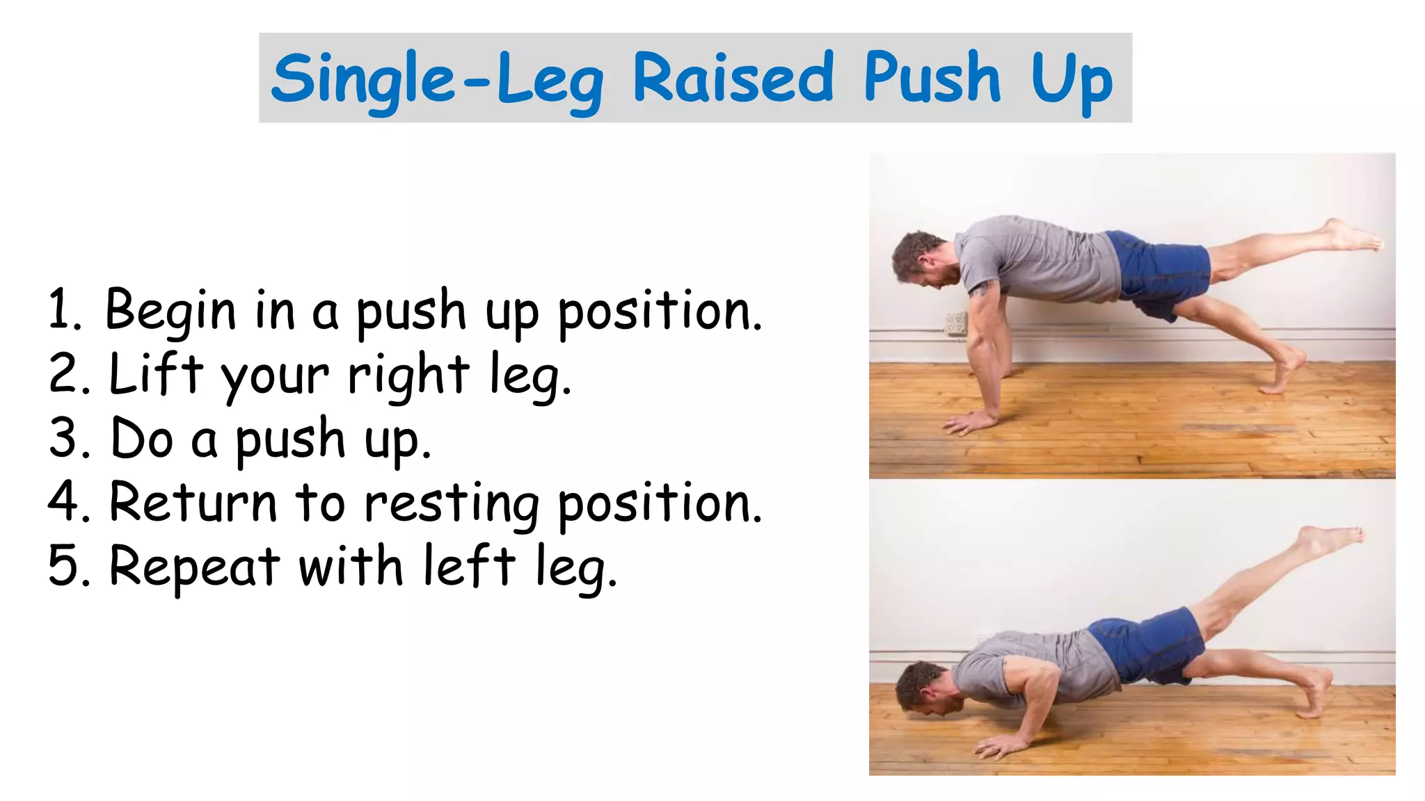 Single-Leg Raised Push Up
1. Begin in a push up position.
2. Lift your right leg.
3. Do a push up.
4. Return to resting position.
5. Repeat with left leg.
 