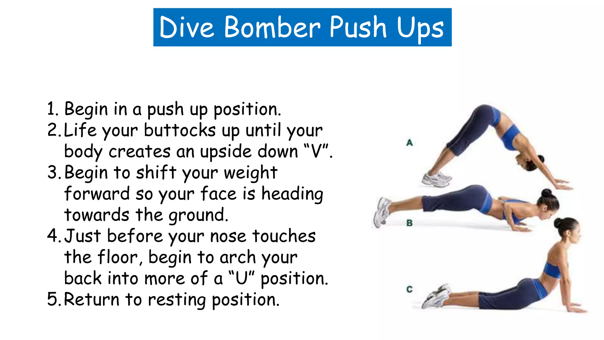 Dive Bomber Push Ups
1. Begin in a push up position.
2.Life your buttocks up until your
body creates an upside down “V”.
3.Begin to shift your weight
forward so your face is heading
towards the ground.
4.Just before your nose touches
the floor, begin to arch your
back into more of a “U” position.
5.Return to resting position.
 