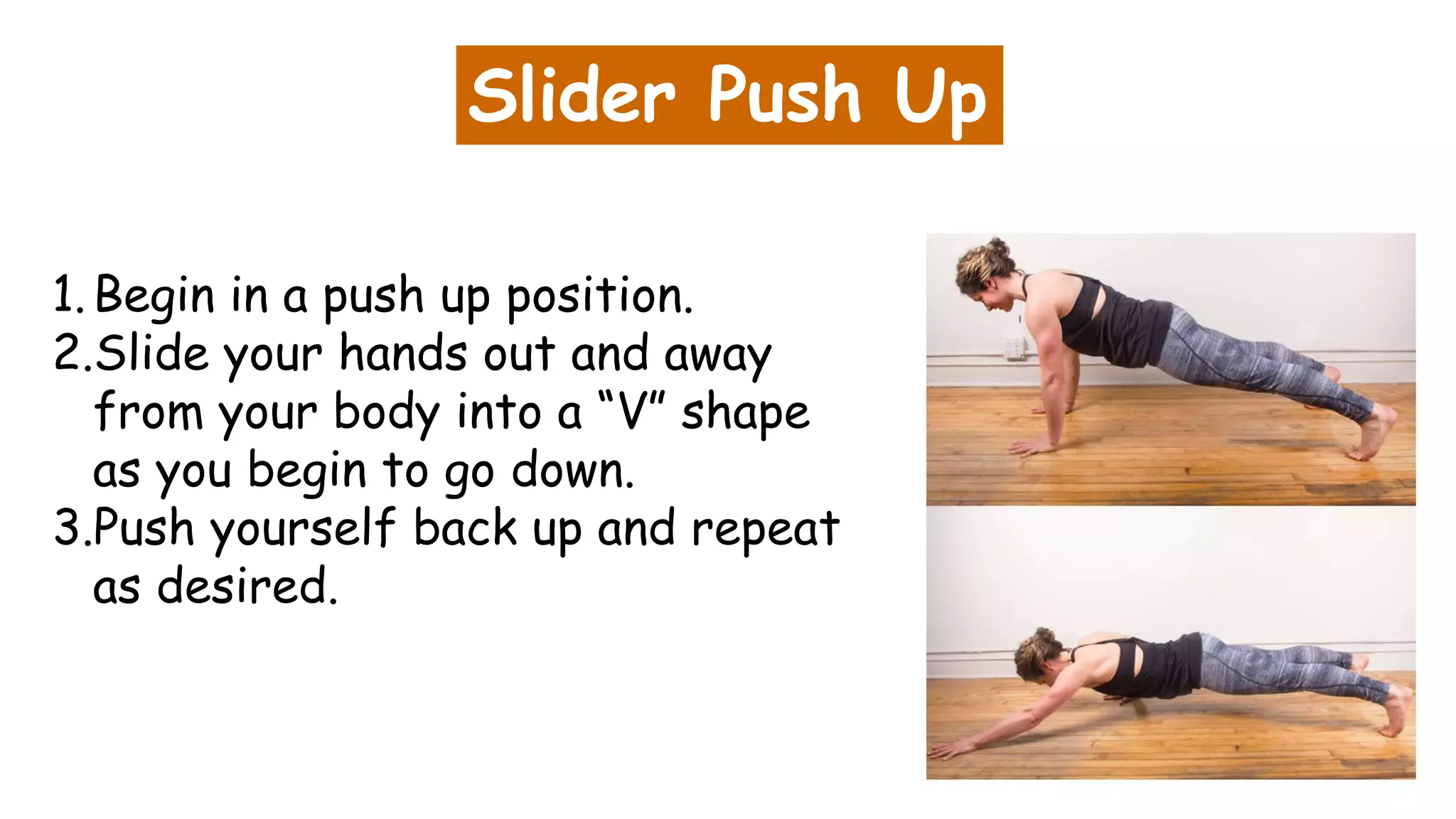 Slider Push Up
1.Begin in a push up position.
2.Slide your hands out and away
from your body into a “V” shape
as you begin to go down.
3.Push yourself back up and repeat
as desired.
 
