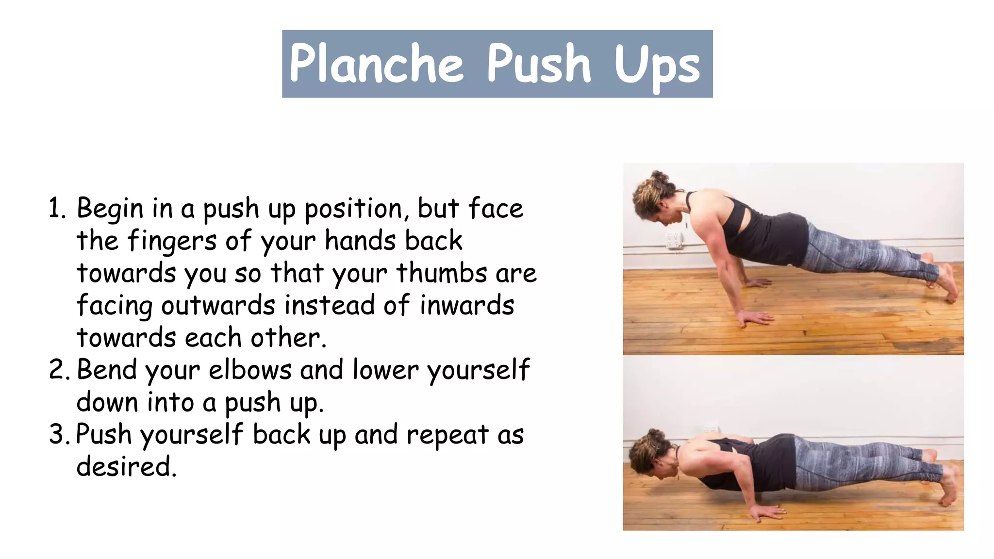 Planche Push Ups
1. Begin in a push up position, but face
the fingers of your hands back
towards you so that your thumbs are
facing outwards instead of inwards
towards each other.
2. Bend your elbows and lower yourself
down into a push up.
3. Push yourself back up and repeat as
desired.
 