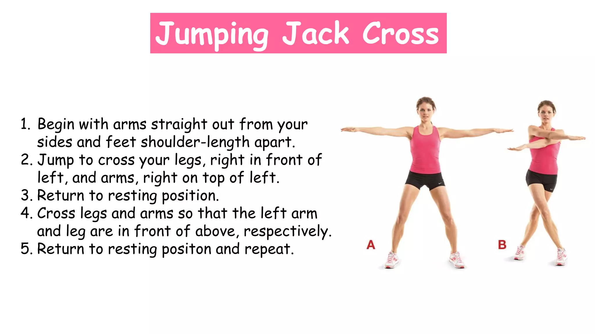 Jumping Jack Cross
1. Begin with arms straight out from your
sides and feet shoulder-length apart.
2. Jump to cross your legs, right in front of
left, and arms, right on top of left.
3. Return to resting position.
4. Cross legs and arms so that the left arm
and leg are in front of above, respectively.
5. Return to resting positon and repeat.
 