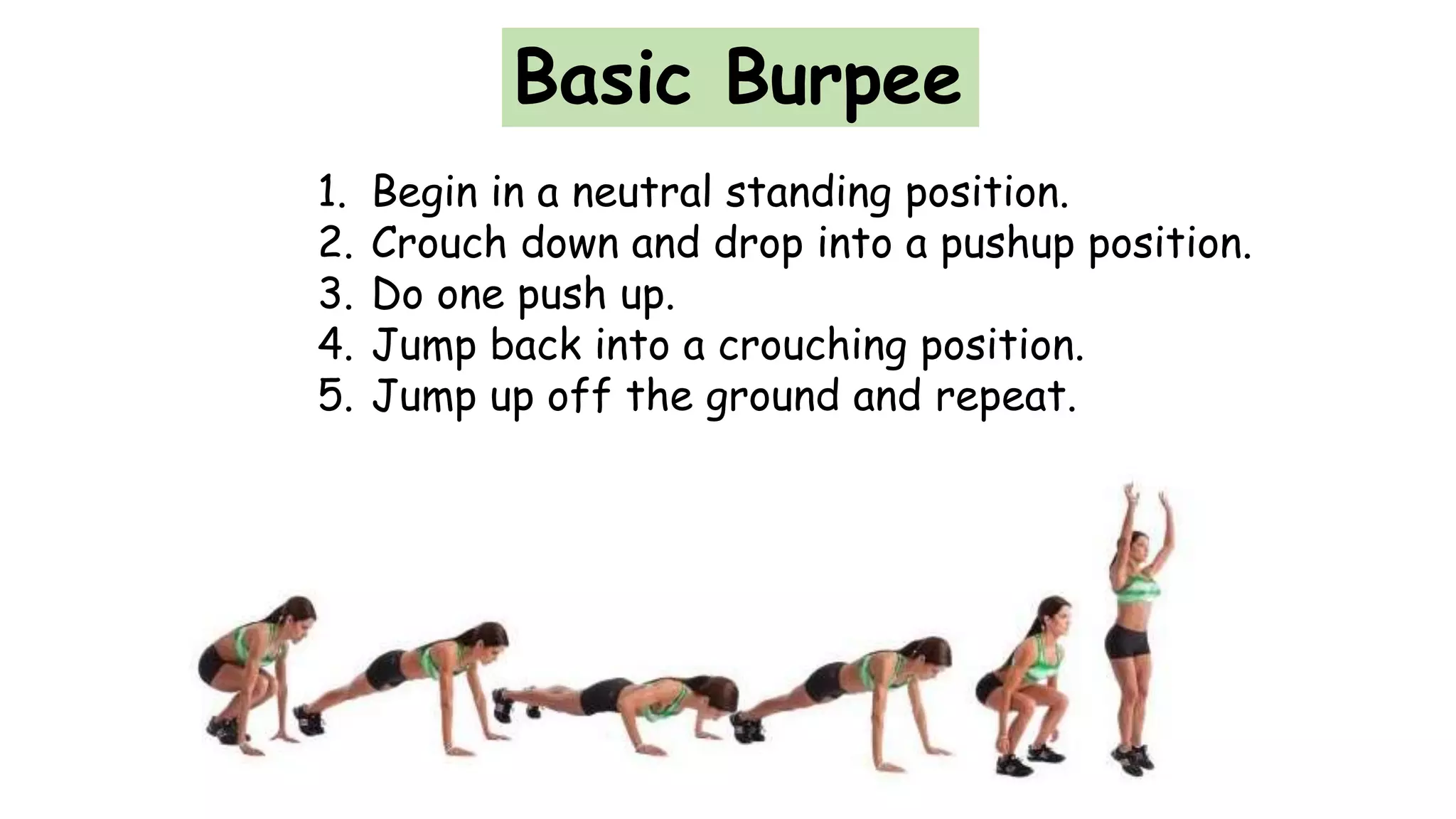 Basic Burpee
1. Begin in a neutral standing position.
2. Crouch down and drop into a pushup position.
3. Do one push up.
4. Jump back into a crouching position.
5. Jump up off the ground and repeat.
 