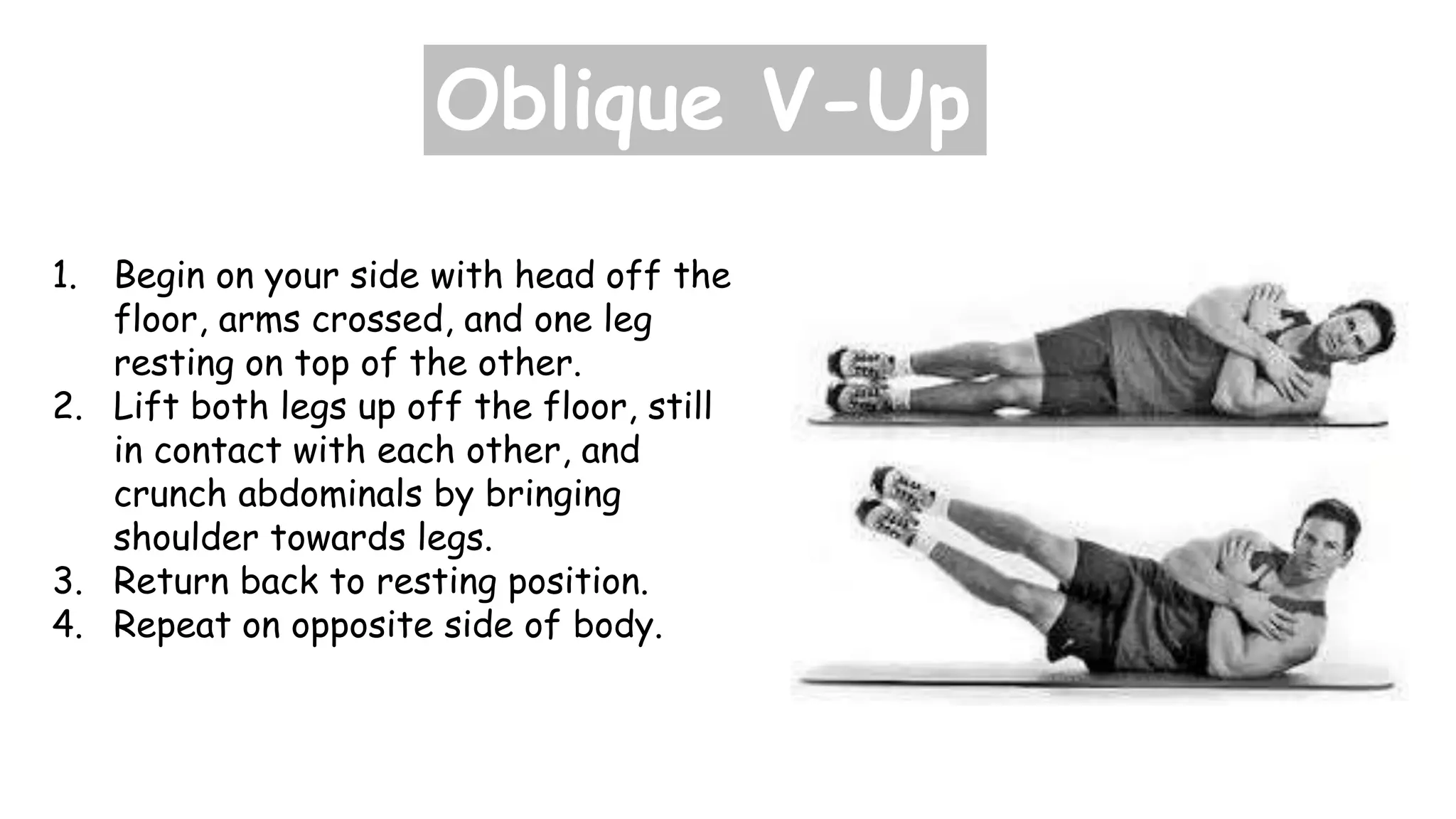 Oblique V-Up
1. Begin on your side with head off the
floor, arms crossed, and one leg
resting on top of the other.
2. Lift both legs up off the floor, still
in contact with each other, and
crunch abdominals by bringing
shoulder towards legs.
3. Return back to resting position.
4. Repeat on opposite side of body.
 