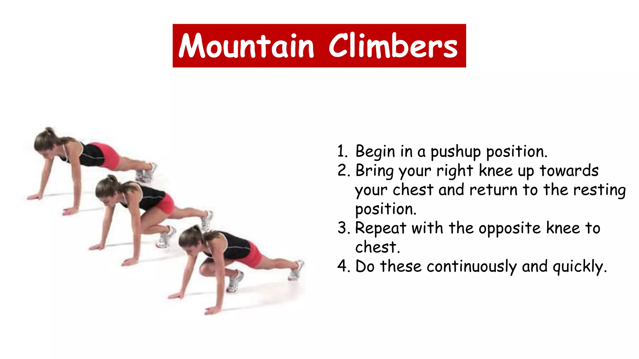 Mountain Climbers
1. Begin in a pushup position.
2. Bring your right knee up towards
your chest and return to the resting
position.
3. Repeat with the opposite knee to
chest.
4. Do these continuously and quickly.
 