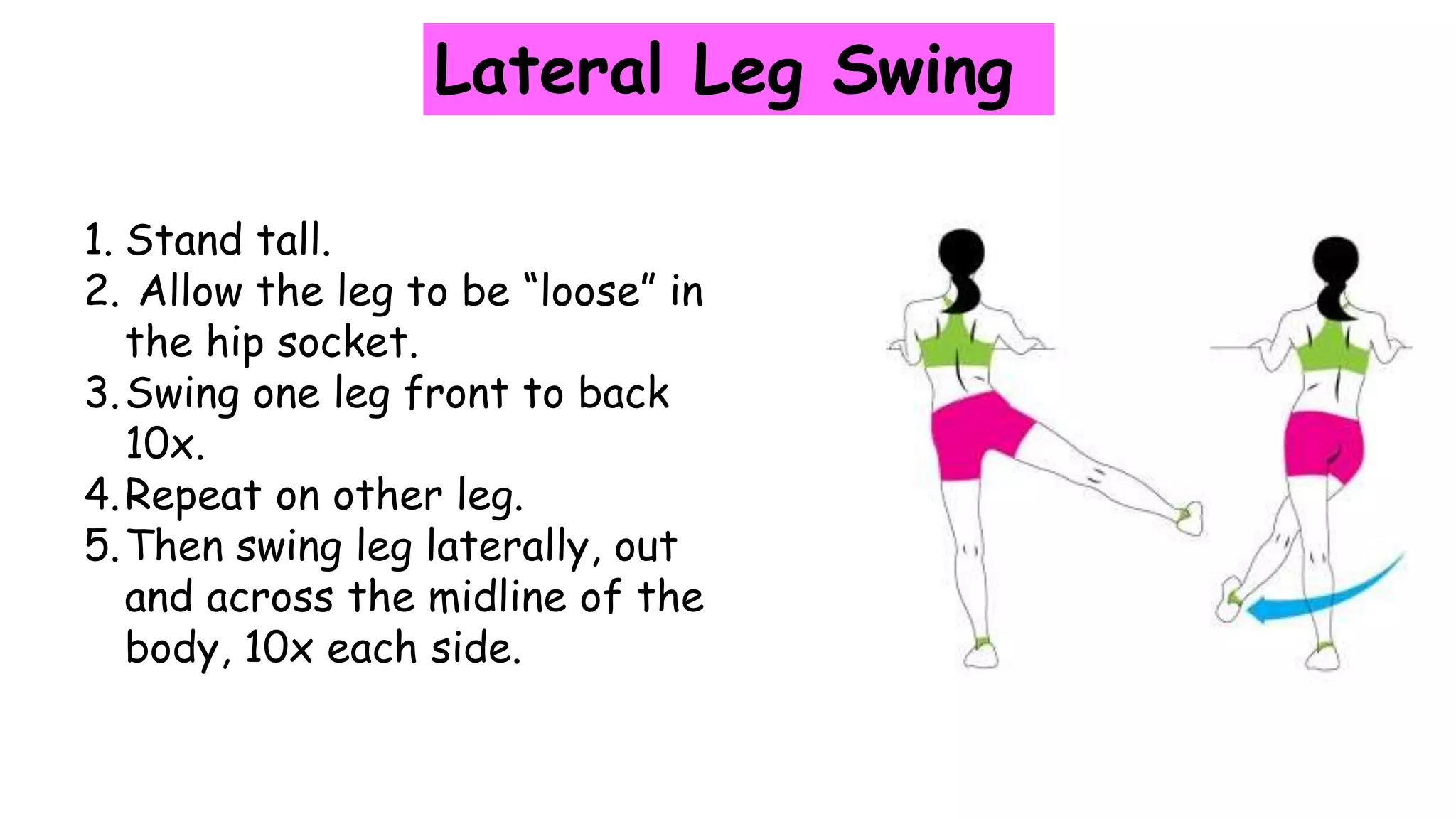 Lateral Leg Swing
1. Stand tall.
2. Allow the leg to be “loose” in
the hip socket.
3.Swing one leg front to back
10x.
4.Repeat on other leg.
5.Then swing leg laterally, out
and across the midline of the
body, 10x each side.
 