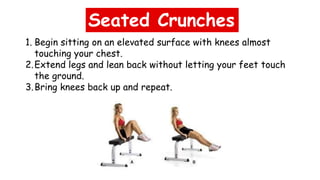 Seated Crunches
1. Begin sitting on an elevated surface with knees almost
touching your chest.
2.Extend legs and lean back without letting your feet touch
the ground.
3.Bring knees back up and repeat.
 