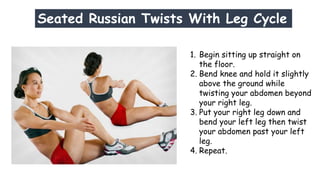 Seated Russian Twists With Leg Cycle
1. Begin sitting up straight on
the floor.
2. Bend knee and hold it slightly
above the ground while
twisting your abdomen beyond
your right leg.
3. Put your right leg down and
bend your left leg then twist
your abdomen past your left
leg.
4. Repeat.
 