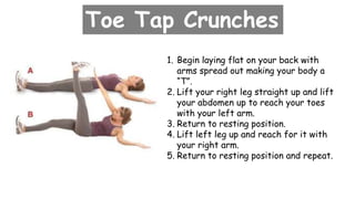 Toe Tap Crunches
1. Begin laying flat on your back with
arms spread out making your body a
“T”.
2. Lift your right leg straight up and lift
your abdomen up to reach your toes
with your left arm.
3. Return to resting position.
4. Lift left leg up and reach for it with
your right arm.
5. Return to resting position and repeat.
 