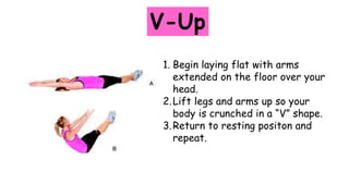 V-Up
1. Begin laying flat with arms
extended on the floor over your
head.
2.Lift legs and arms up so your
body is crunched in a “V” shape.
3.Return to resting positon and
repeat.
 