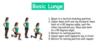 Basic Lunge
1. Begin in a neutral standing position.
2. Squat down with one leg forward, knee
bent at a 90 degree angle, and the
other leg behind you, knee also bent
at a 90 degree angle.
3. Return to resting position.
4. Squat again with opposite leg in front.
5. Return to resting position and repeat.
 
