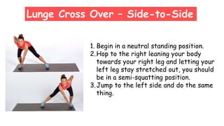 Lunge Cross Over – Side-to-Side
1. Begin in a neutral standing position.
2.Hop to the right leaning your body
towards your right leg and letting your
left leg stay stretched out, you should
be in a semi-squatting position.
3.Jump to the left side and do the same
thing.
 