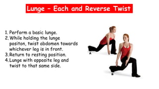 Lunge – Each and Reverse Twist
1. Perform a basic lunge.
2.While holding the lunge
positon, twist abdomen towards
whichever leg is in front.
3.Return to resting position.
4.Lunge with opposite leg and
twist to that same side.
 