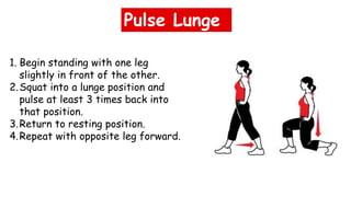 Pulse Lunge
1. Begin standing with one leg
slightly in front of the other.
2.Squat into a lunge position and
pulse at least 3 times back into
that position.
3.Return to resting position.
4.Repeat with opposite leg forward.
 