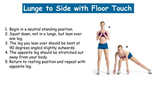 Lunge to Side with Floor Touch
1. Begin in a neutral standing position.
2. Squat down, not in a lunge, but lean over
one leg.
3. The leg you lean over should be bent at
90 degrees angled slightly outwards.
4. The opposite leg should be stretched out
away from your body.
5. Return to resting position and repeat with
opposite leg.
 