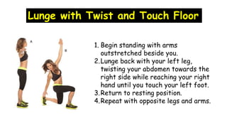 Lunge with Twist and Touch Floor
1. Begin standing with arms
outstretched beside you.
2.Lunge back with your left leg,
twisting your abdomen towards the
right side while reaching your right
hand until you touch your left foot.
3.Return to resting position.
4.Repeat with opposite legs and arms.
 