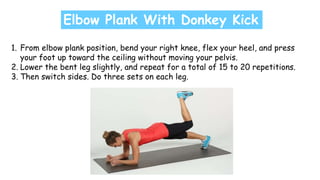 Elbow Plank With Donkey Kick
1. From elbow plank position, bend your right knee, flex your heel, and press
your foot up toward the ceiling without moving your pelvis.
2. Lower the bent leg slightly, and repeat for a total of 15 to 20 repetitions.
3. Then switch sides. Do three sets on each leg.
 