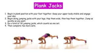 1. Begin in plank position with your feet together. Keep your upper body stable and engage
your abs.
2. Begin doing jumping jacks with your legs. Hop them wide, then hop them together. Jump as
quickly as you want.
3. Do a total of 30 jumping jacks, which counts as one set.
4. Then complete two more sets.
Plank Jacks
 