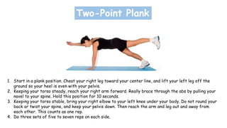 Two-Point Plank
1. Start in a plank position. Cheat your right leg toward your center line, and lift your left leg off the
ground so your heel is even with your pelvis.
2. Keeping your torso steady, reach your right arm forward. Really brace through the abs by pulling your
navel to your spine. Hold this position for 10 seconds.
3. Keeping your torso stable, bring your right elbow to your left knee under your body. Do not round your
back or twist your spine, and keep your pelvis down. Then reach the arm and leg out and away from
each other. This counts as one rep.
4. Do three sets of five to seven reps on each side.
 