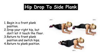 1. Begin in a front plank
position.
2.Drop your right hip, but
don’t let it touch the floor.
3.Return to front plank
position and switch hips.
4.Return to plank position.
Hip Drop To Side Plank
 