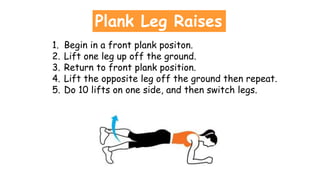 Plank Leg Raises
1. Begin in a front plank positon.
2. Lift one leg up off the ground.
3. Return to front plank position.
4. Lift the opposite leg off the ground then repeat.
5. Do 10 lifts on one side, and then switch legs.
 