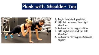Plank with Shoulder Tap
1. Begin in a plank position.
2. Lift left arm and tap right
shoulder.
3. Return to resting position.
4. Lift right arm and tap left
shoulder.
5. Return to resting position and
repeat.
 