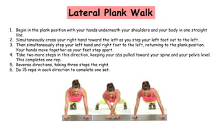 Lateral Plank Walk
1. Begin in the plank position with your hands underneath your shoulders and your body in one straight
line.
2. Simultaneously cross your right hand toward the left as you step your left foot out to the left.
3. Then simultaneously step your left hand and right foot to the left, returning to the plank position.
Your hands move together as your feet step apart.
4. Take two more steps in this direction, keeping your abs pulled toward your spine and your pelvis level.
This completes one rep.
5. Reverse directions, taking three steps the right.
6. Do 15 reps in each direction to complete one set.
 