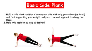 Basic Side Plank
1. Hold a side plank position – lay on your side with only your elbow (or hand)
and foot supporting your weight and your core and legs not touching the
floor.
2. Hold this position as long as desired.
 
