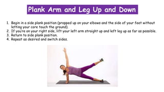 Plank Arm and Leg Up and Down
1. Begin in a side plank position (propped up on your elbows and the side of your feet without
letting your core touch the ground).
2. If you’re on your right side, lift your left arm straight up and left leg up as far as possible.
3. Return to side plank position.
4. Repeat as desired and switch sides.
 