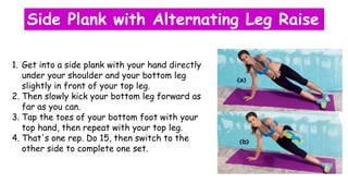 Side Plank with Alternating Leg Raise
1. Get into a side plank with your hand directly
under your shoulder and your bottom leg
slightly in front of your top leg.
2. Then slowly kick your bottom leg forward as
far as you can.
3. Tap the toes of your bottom foot with your
top hand, then repeat with your top leg.
4. That's one rep. Do 15, then switch to the
other side to complete one set.
 