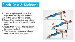 1. Start in a plank position with your
right hand resting on a dumbbell.
2. Row the weight to your chest .
3. Pause, then straighten your elbow
until your forearm is parallel to the
floor.
4. Pause, then reverse the movement
to return to start.
5. That's one rep. Complete all reps,
then switch sides and repeat.
Plank Row & Kickback
 