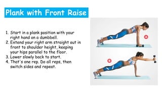 1. Start in a plank position with your
right hand on a dumbbell.
2. Extend your right arm straight out in
front to shoulder height, keeping
your hips parallel to the floor.
3. Lower slowly back to start.
4. That's one rep. Do all reps, then
switch sides and repeat.
Plank with Front Raise
 