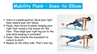 1. Start in a plank position. Bend your right
knee toward your left elbow.
2. Pause, then return to plank, keeping your
right foot raised a few inches off the
floor. Then angle your right leg out to the
side while keeping it extended.
3. Pause, then reverse the movement to
return to start.
4. Repeat on the other side. That's one rep.
Mobility Plank – Knee-to-Elbow
 