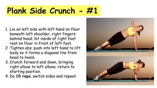 Plank Side Crunch - #1
1. Lie on left side with left hand on floor
beneath left shoulder, right fingers
behind head; let inside of right foot
rest on floor in front of left foot.
2. Tighten abs; push into left hand to lift
body so it forms a diagonal line from
head to heels.
3. Crunch forward and down, bringing
right elbow to left elbow; return to
starting position.
4. Do 10 reps; switch sides and repeat.
 