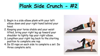 1. Begin in a side elbow plank with your left
elbow down and your right hand behind your
head.
2. Keeping your torso stable and your waist
lifted, bring your right leg up toward your
shoulder to lightly tap your right elbow.
3. Lengthen your right leg back to the starting
position to complete one rep.
4. Do 10 reps on each side to complete a set. Do
three complete sets.
Plank Side Crunch - #2
 