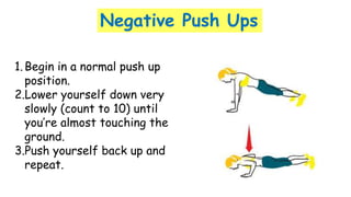 Negative Push Ups
1.Begin in a normal push up
position.
2.Lower yourself down very
slowly (count to 10) until
you’re almost touching the
ground.
3.Push yourself back up and
repeat.
 