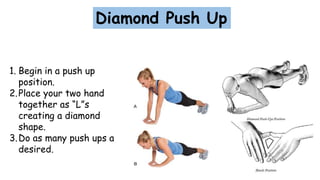Diamond Push Up
1. Begin in a push up
position.
2.Place your two hand
together as “L”s
creating a diamond
shape.
3.Do as many push ups a
desired.
 