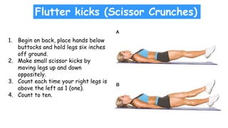Flutter kicks (Scissor Crunches)
1. Begin on back, place hands below
buttocks and hold legs six inches
off ground.
2. Make small scissor kicks by
moving legs up and down
oppositely.
3. Count each time your right legs is
above the left as 1 (one).
4. Count to ten.
 