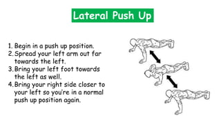 Lateral Push Up
1. Begin in a push up position.
2.Spread your left arm out far
towards the left.
3.Bring your left foot towards
the left as well.
4.Bring your right side closer to
your left so you’re in a normal
push up position again.
 