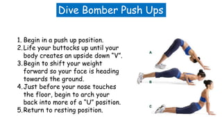 Dive Bomber Push Ups
1. Begin in a push up position.
2.Life your buttocks up until your
body creates an upside down “V”.
3.Begin to shift your weight
forward so your face is heading
towards the ground.
4.Just before your nose touches
the floor, begin to arch your
back into more of a “U” position.
5.Return to resting position.
 