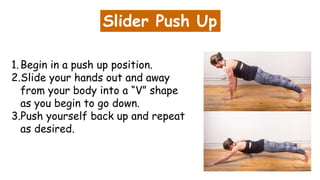 Slider Push Up
1.Begin in a push up position.
2.Slide your hands out and away
from your body into a “V” shape
as you begin to go down.
3.Push yourself back up and repeat
as desired.
 