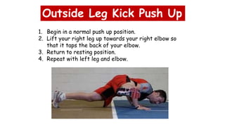 Outside Leg Kick Push Up
1. Begin in a normal push up position.
2. Lift your right leg up towards your right elbow so
that it taps the back of your elbow.
3. Return to resting position.
4. Repeat with left leg and elbow.
 