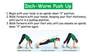 Inch-Worm Push Up
1. Begin with your body in an upside down “V” position.
2.Walk forward with your hands, keeping your feet stationary,
until you’re in a pushup position.
3.Walk forward with your feet only until you assume an upside
down “V” position again.
 