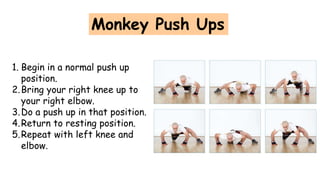 Monkey Push Ups
1. Begin in a normal push up
position.
2.Bring your right knee up to
your right elbow.
3.Do a push up in that position.
4.Return to resting position.
5.Repeat with left knee and
elbow.
 